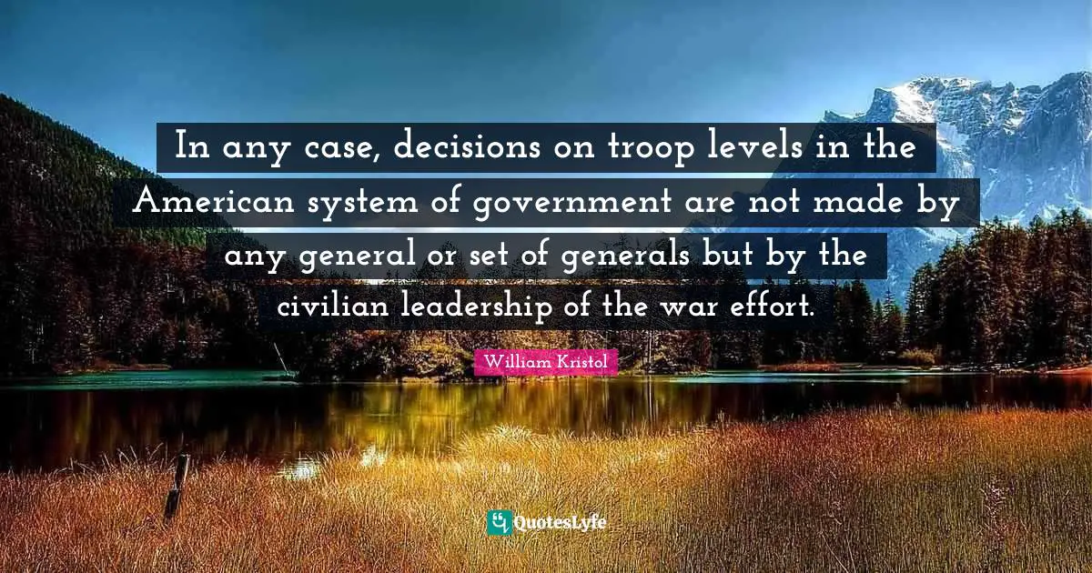 William Kristol Quotes: "In any case, decisions on troop levels in the American system of government are not made by any general or set of generals but by the civilian leadership of the war effort."