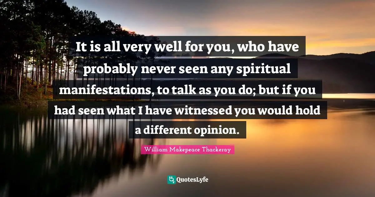 It is all very well for you, who have probably never seen any spiritual manifestations, to talk as you do; but if you had seen what I have witnessed you would hold a different opinion.