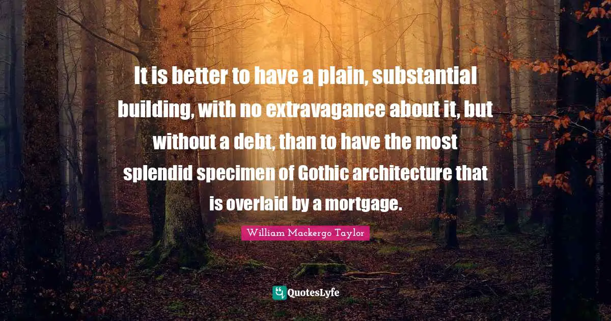 William Mackergo Taylor Quotes: "It is better to have a plain, substantial building, with no extravagance about it, but without a debt, than to have the most splendid specimen of Gothic architecture that is overlaid by a mortgage."