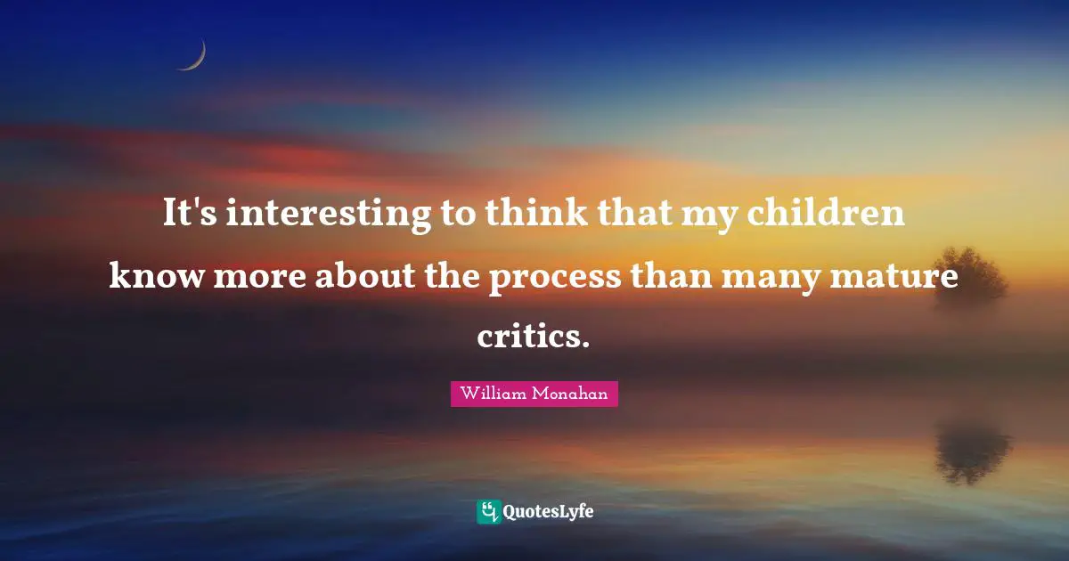 It's interesting to think that my children know more about the process than many mature critics.