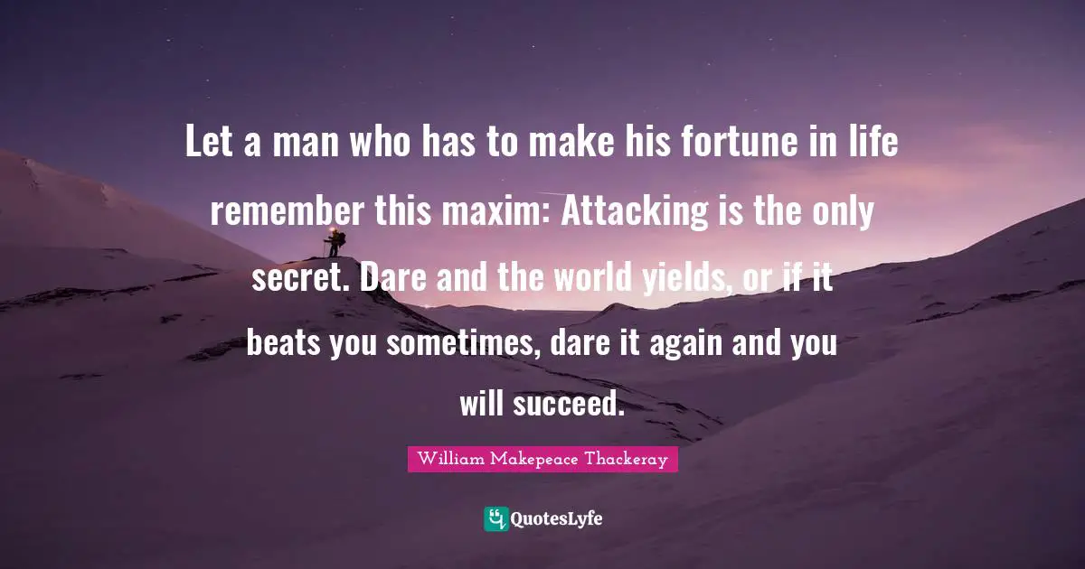 William Makepeace Thackeray Quotes: "Let a man who has to make his fortune in life remember this maxim: Attacking is the only secret. Dare and the world yields, or if it beats you sometimes, dare it again and you will succeed."