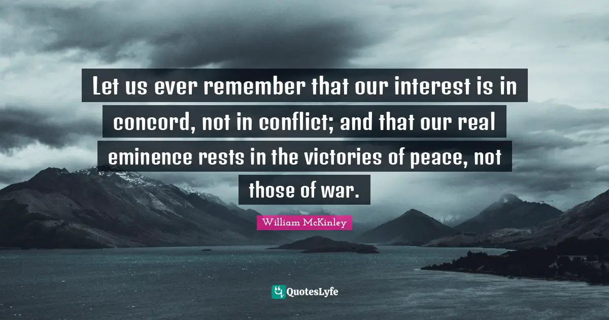 Let us ever remember that our interest is in concord, not in conflict; and that our real eminence rests in the victories of peace, not those of war.
