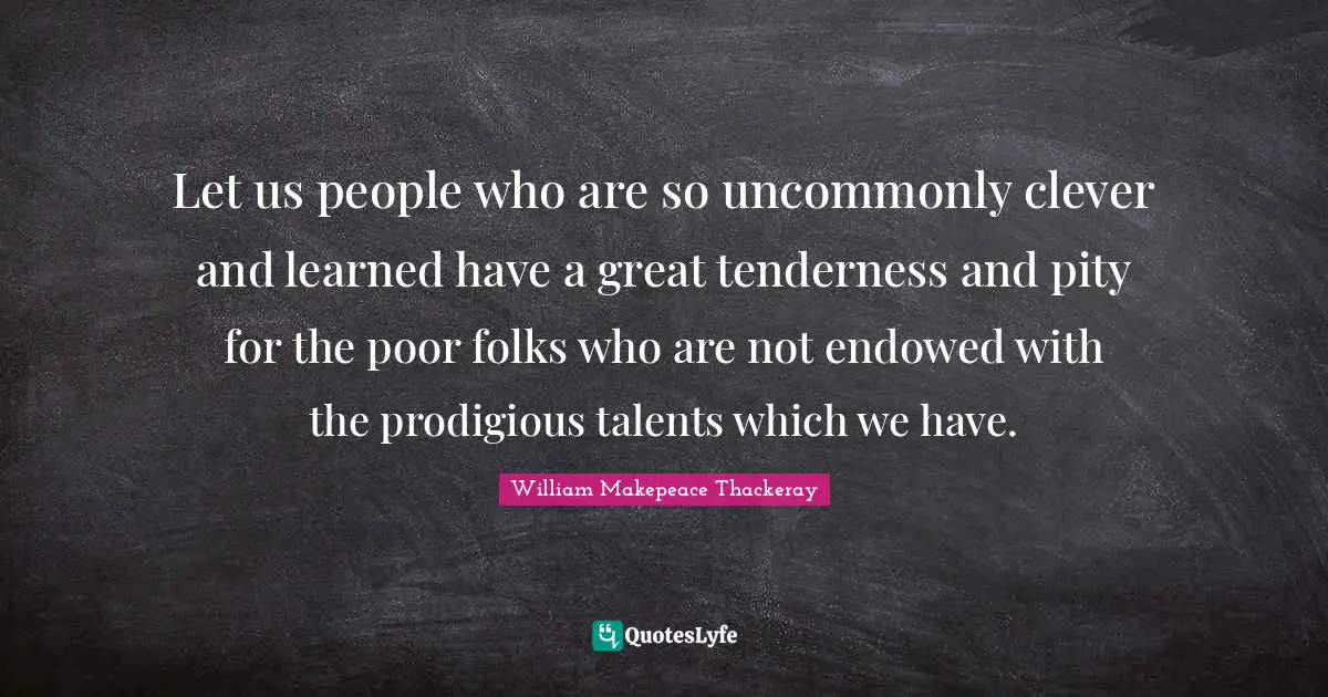 Let us people who are so uncommonly clever and learned have a great tenderness and pity for the poor folks who are not endowed with the prodigious talents which we have.