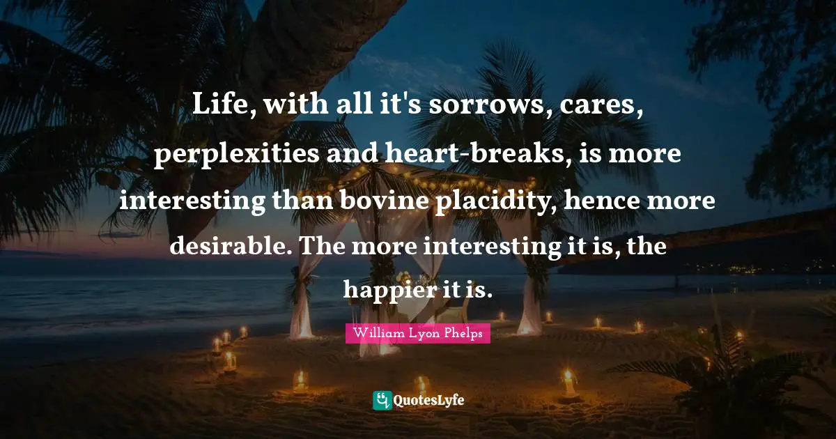 William Lyon Phelps Quotes: "Life, with all it's sorrows, cares, perplexities and heart-breaks, is more interesting than bovine placidity, hence more desirable. The more interesting it is, the happier it is."