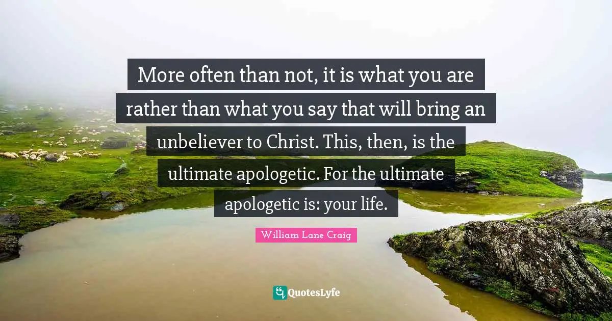 More often than not, it is what you are rather than what you say that will bring an unbeliever to Christ. This, then, is the ultimate apologetic. For the ultimate apologetic is: your life.