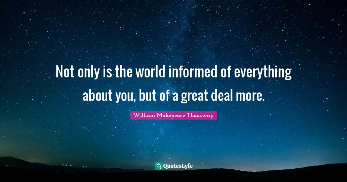 Not only is the world informed of everything about you, but of a great deal more.