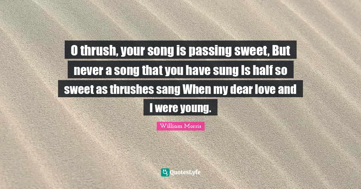William Morris Quotes: "O thrush, your song is passing sweet, But never a song that you have sung Is half so sweet as thrushes sang When my dear love and I were young."