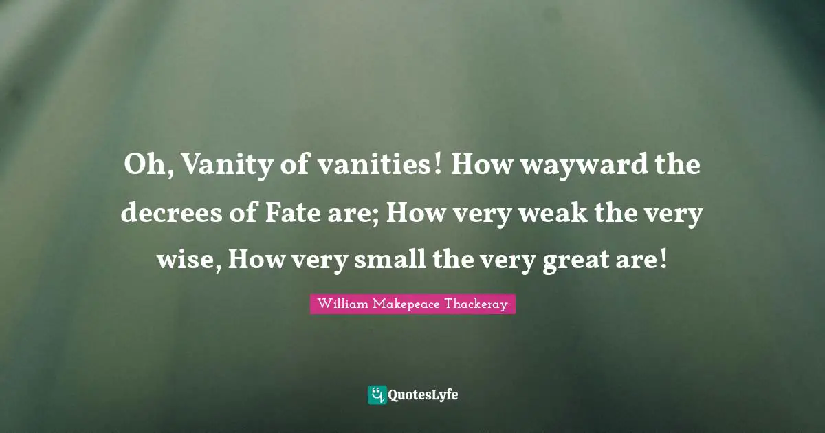 Oh, Vanity of vanities! How wayward the decrees of Fate are; How very weak the very wise, How very small the very great are!