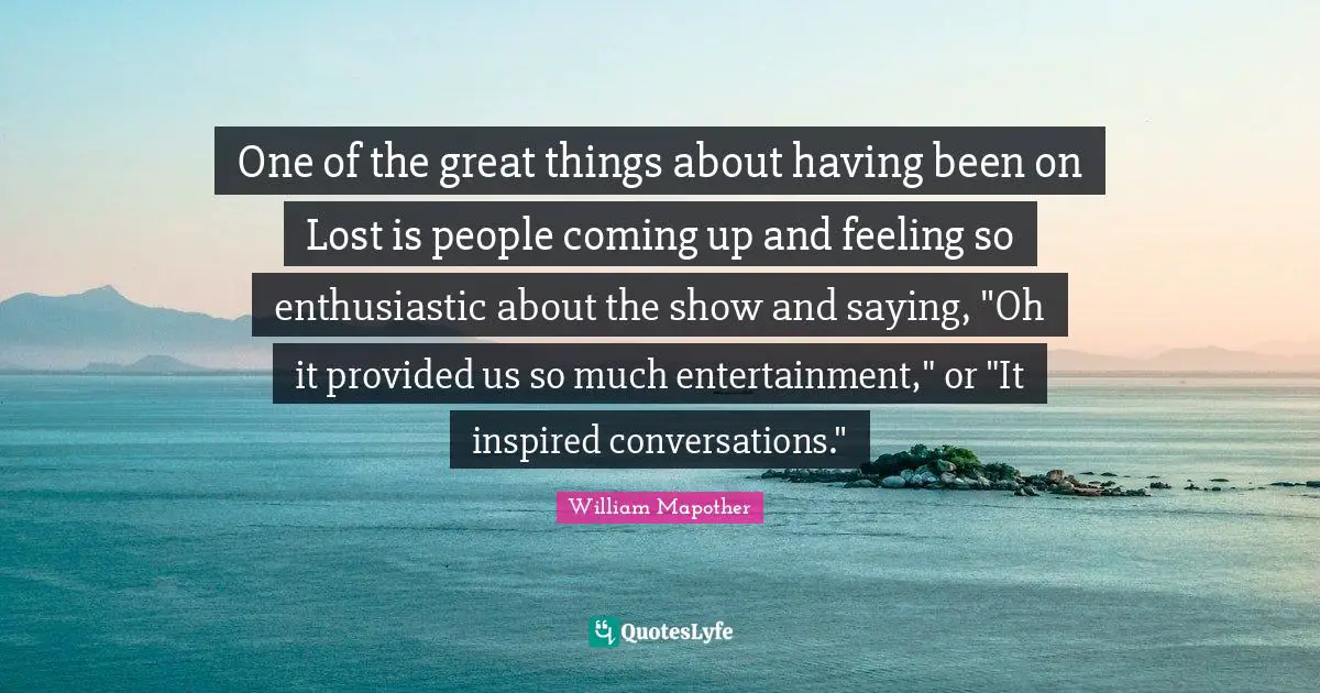 One of the great things about having been on Lost is people coming up and feeling so enthusiastic about the show and saying, "Oh it provided us so much entertainment," or "It inspired conversations."