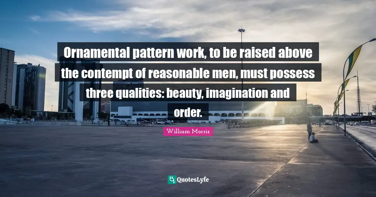 William Morris Quotes: "Ornamental pattern work, to be raised above the contempt of reasonable men, must possess three qualities: beauty, imagination and order."