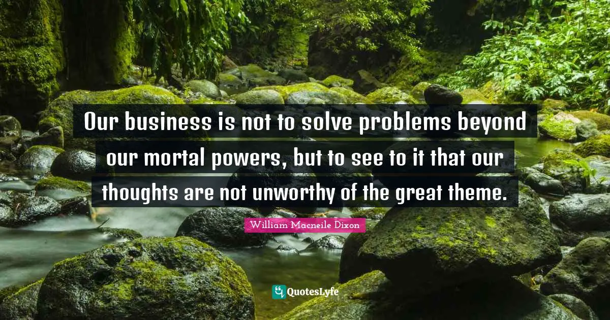Our business is not to solve problems beyond our mortal powers, but to see to it that our thoughts are not unworthy of the great theme.