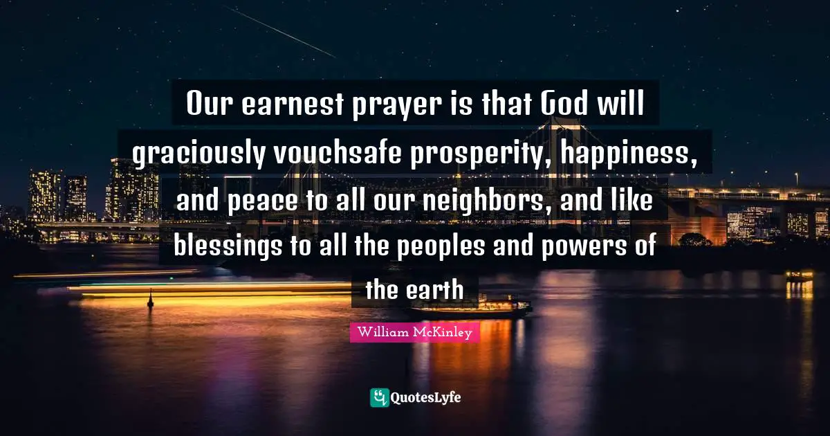 Our earnest prayer is that God will graciously vouchsafe prosperity, happiness, and peace to all our neighbors, and like blessings to all the peoples and powers of the earth