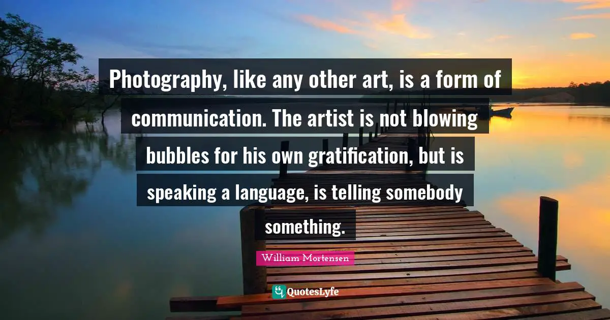 Photography, like any other art, is a form of communication. The artist is not blowing bubbles for his own gratification, but is speaking a language, is telling somebody something.