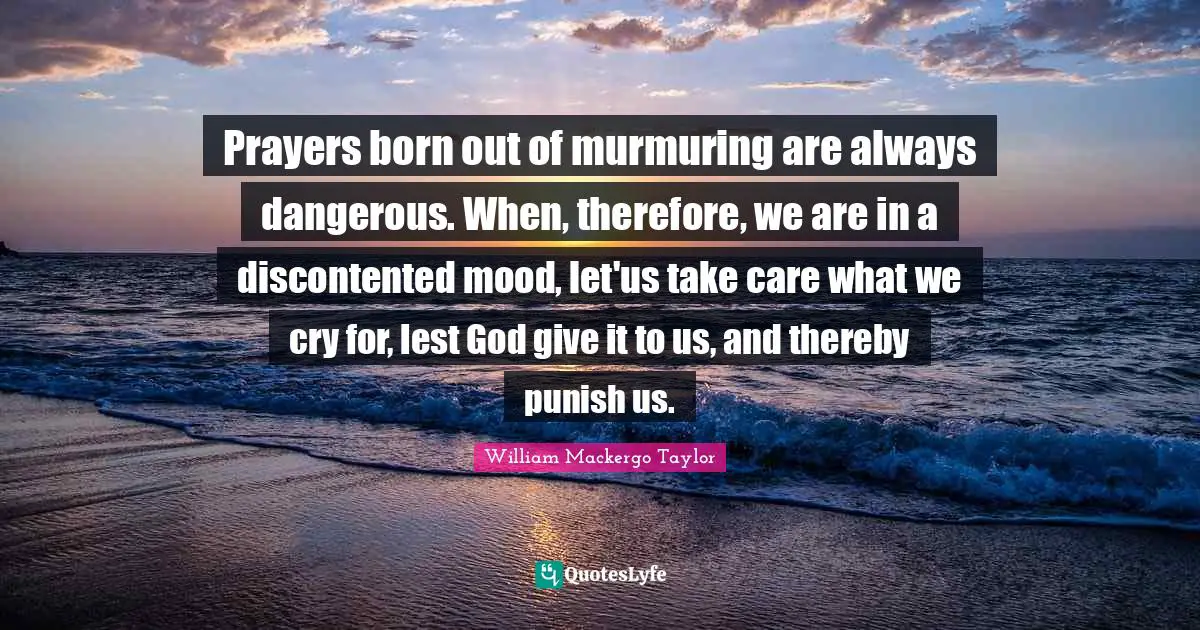 Mood Quotes: "Prayers born out of murmuring are always dangerous. When, therefore, we are in a discontented mood, let'us take care what we cry for, lest God give it to us, and thereby punish us."
