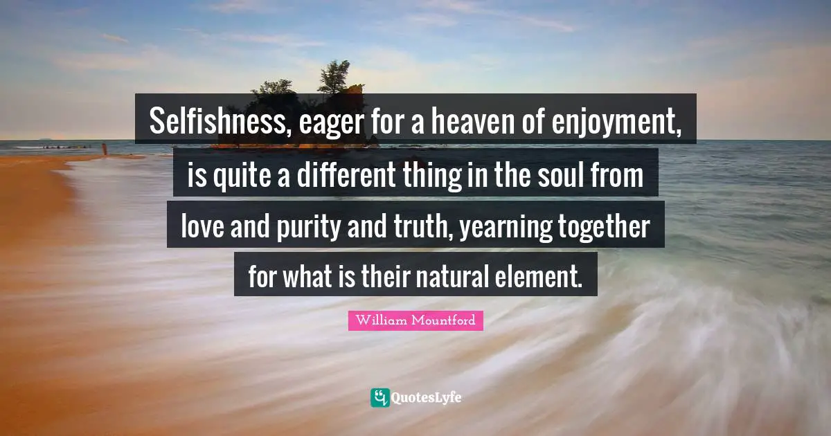 William Mountford Quotes: "Selfishness, eager for a heaven of enjoyment, is quite a different thing in the soul from love and purity and truth, yearning together for what is their natural element."