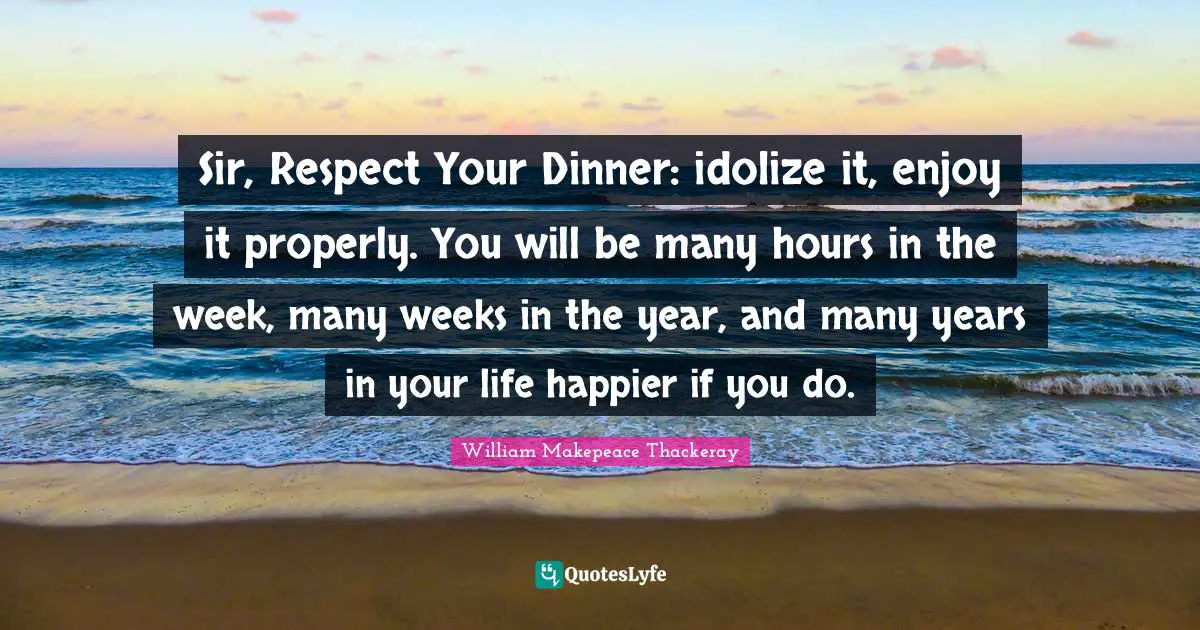 Sir, Respect Your Dinner: idolize it, enjoy it properly. You will be many hours in the week, many weeks in the year, and many years in your life happier if you do.