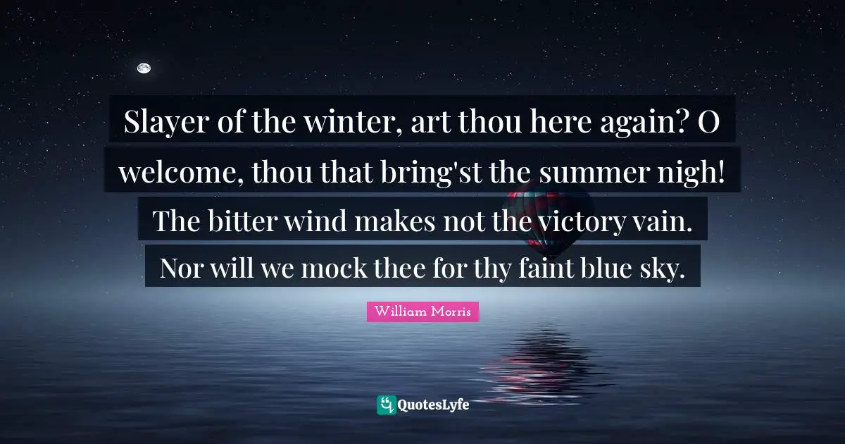 William Morris Quotes: "Slayer of the winter, art thou here again? O welcome, thou that bring'st the summer nigh! The bitter wind makes not the victory vain. Nor will we mock thee for thy faint blue sky."