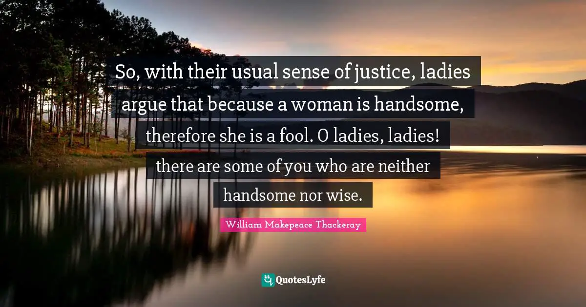 So, with their usual sense of justice, ladies argue that because a woman is handsome, therefore she is a fool. O ladies, ladies! there are some of you who are neither handsome nor wise.