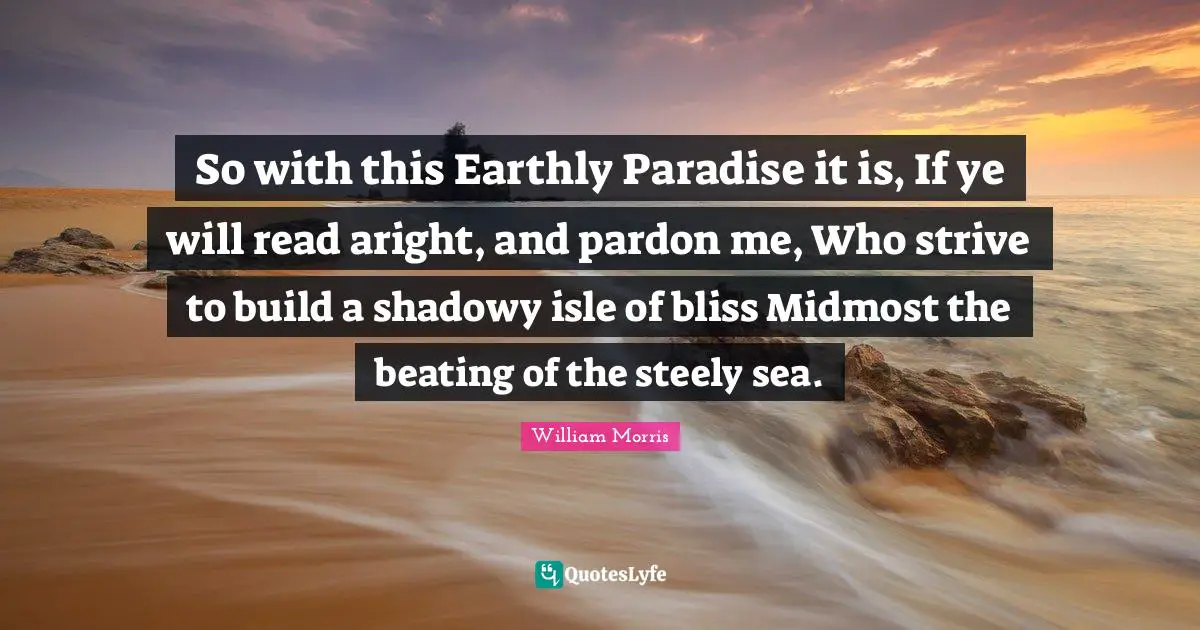 William Morris Quotes: "So with this Earthly Paradise it is, If ye will read aright, and pardon me, Who strive to build a shadowy isle of bliss Midmost the beating of the steely sea."