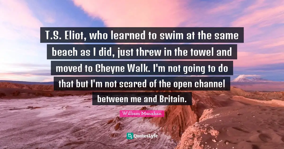 T.S. Eliot, who learned to swim at the same beach as I did, just threw in the towel and moved to Cheyne Walk. I'm not going to do that but I'm not scared of the open channel between me and Britain.