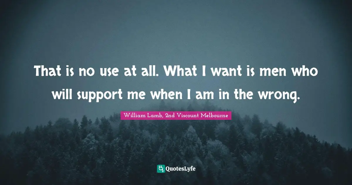 That is no use at all. What I want is men who will support me when I am in the wrong.