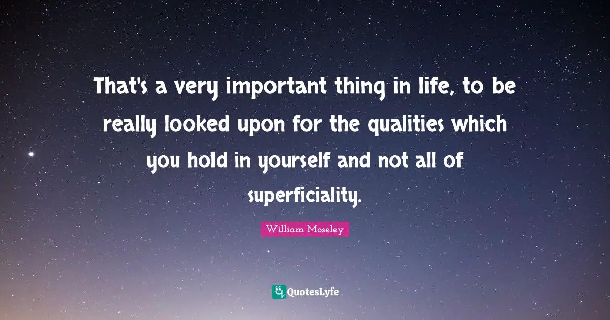 That's a very important thing in life, to be really looked upon for the qualities which you hold in yourself and not all of superficiality.