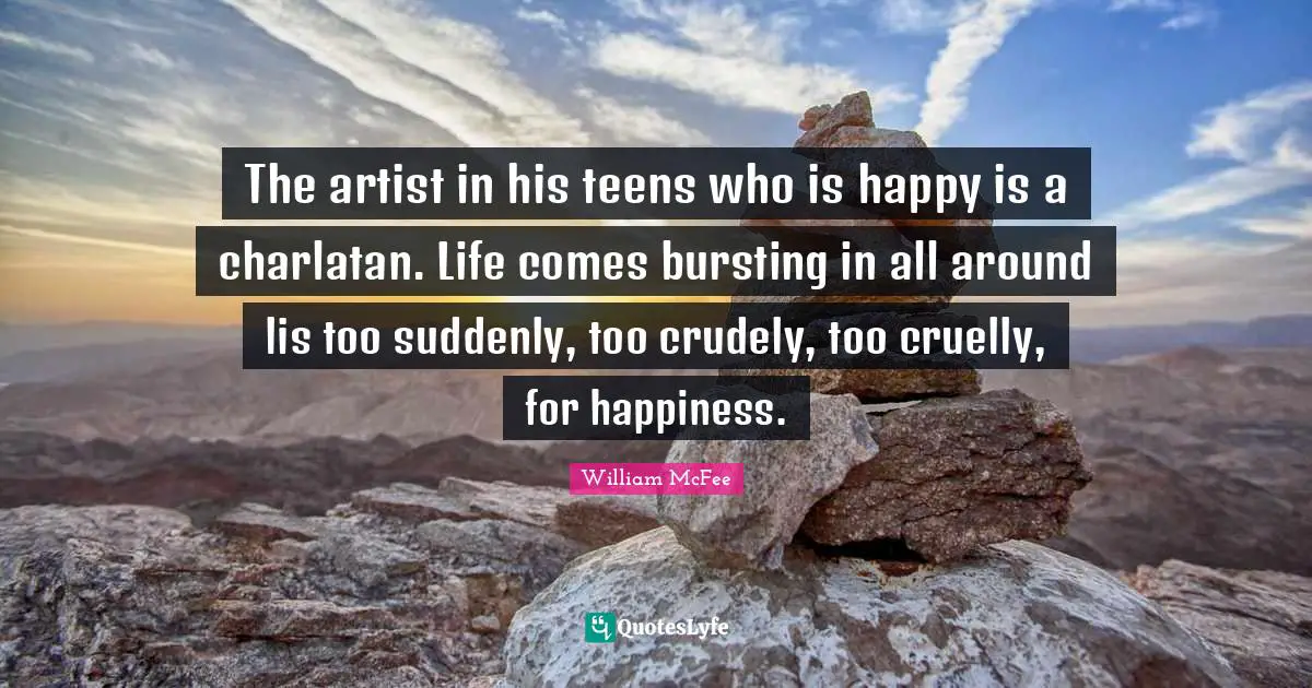 William McFee Quotes: "The artist in his teens who is happy is a charlatan. Life comes bursting in all around lis too suddenly, too crudely, too cruelly, for happiness."
