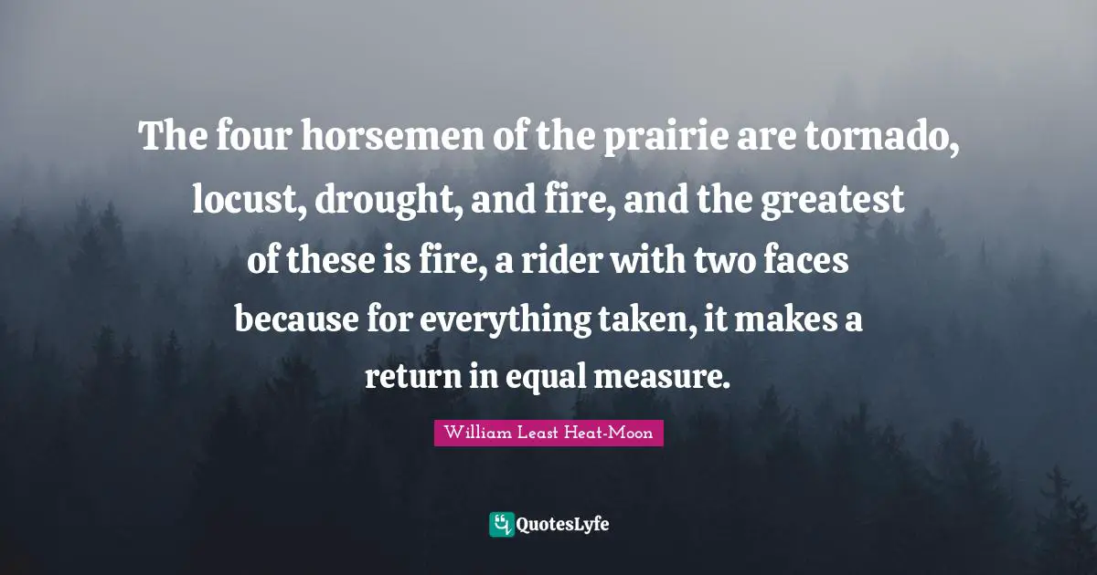 Horsemen Quotes: "The four horsemen of the prairie are tornado, locust, drought, and fire, and the greatest of these is fire, a rider with two faces because for everything taken, it makes a return in equal measure."