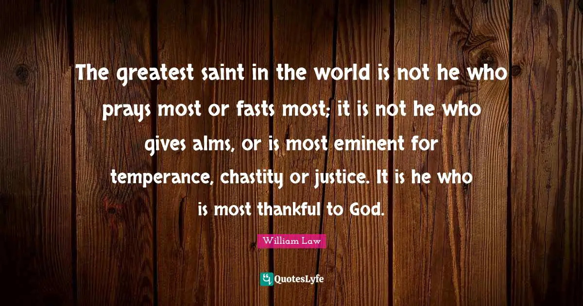 The greatest saint in the world is not he who prays most or fasts most; it is not he who gives alms, or is most eminent for temperance, chastity or justice. It is he who is most thankful to God.