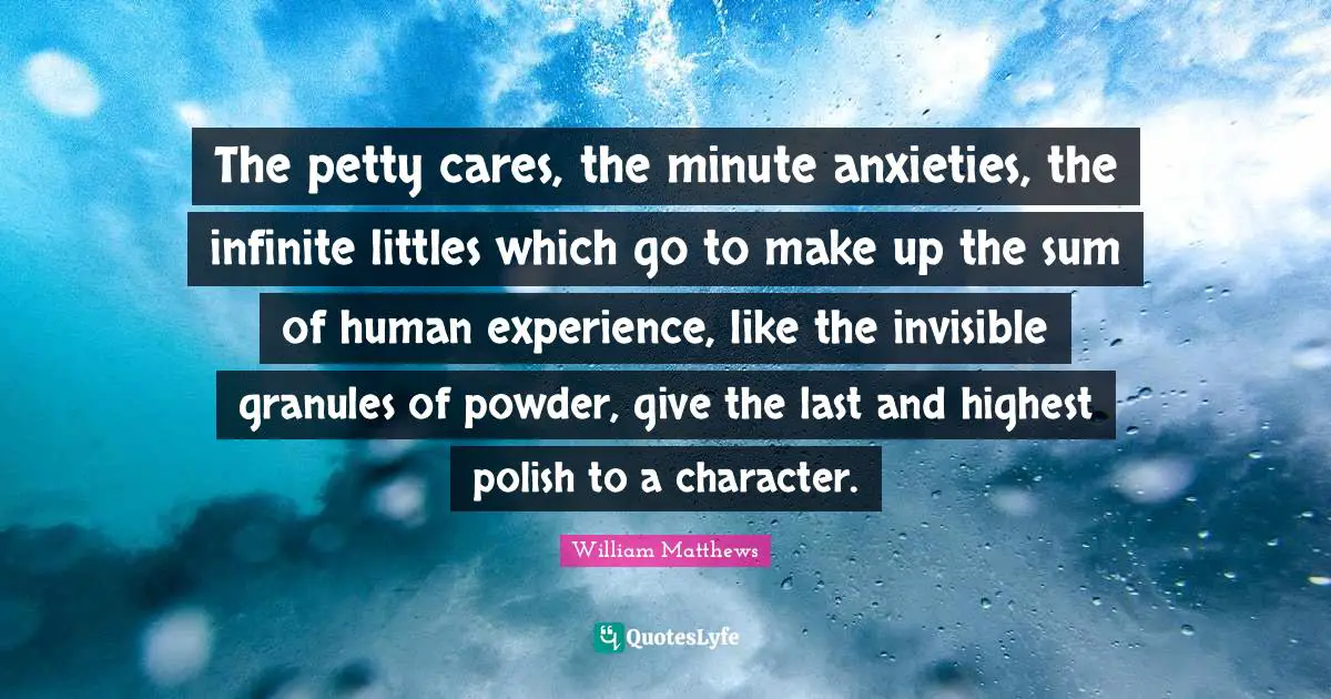 The petty cares, the minute anxieties, the infinite littles which go to make up the sum of human experience, like the invisible granules of powder, give the last and highest polish to a character.