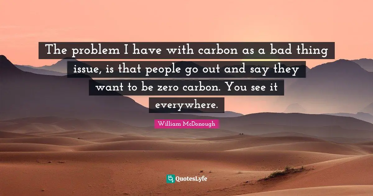 The problem I have with carbon as a bad thing issue, is that people go out and say they want to be zero carbon. You see it everywhere.