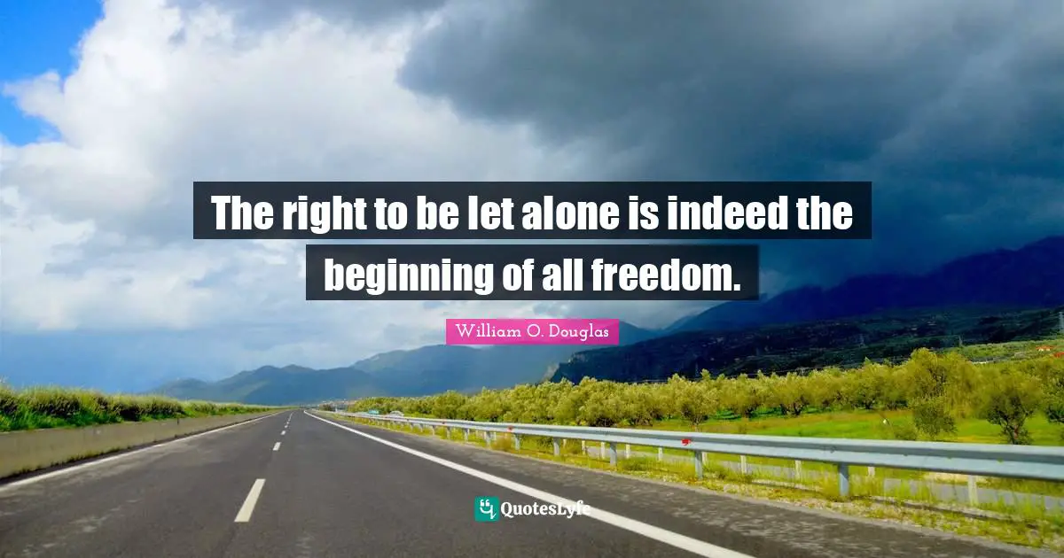 The right to be let alone is indeed the beginning of all freedom.