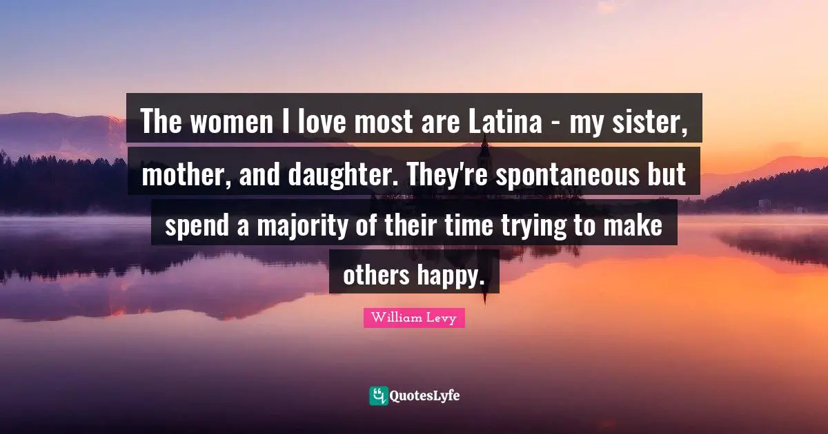 The women I love most are Latina - my sister, mother, and daughter. They're spontaneous but spend a majority of their time trying to make others happy.