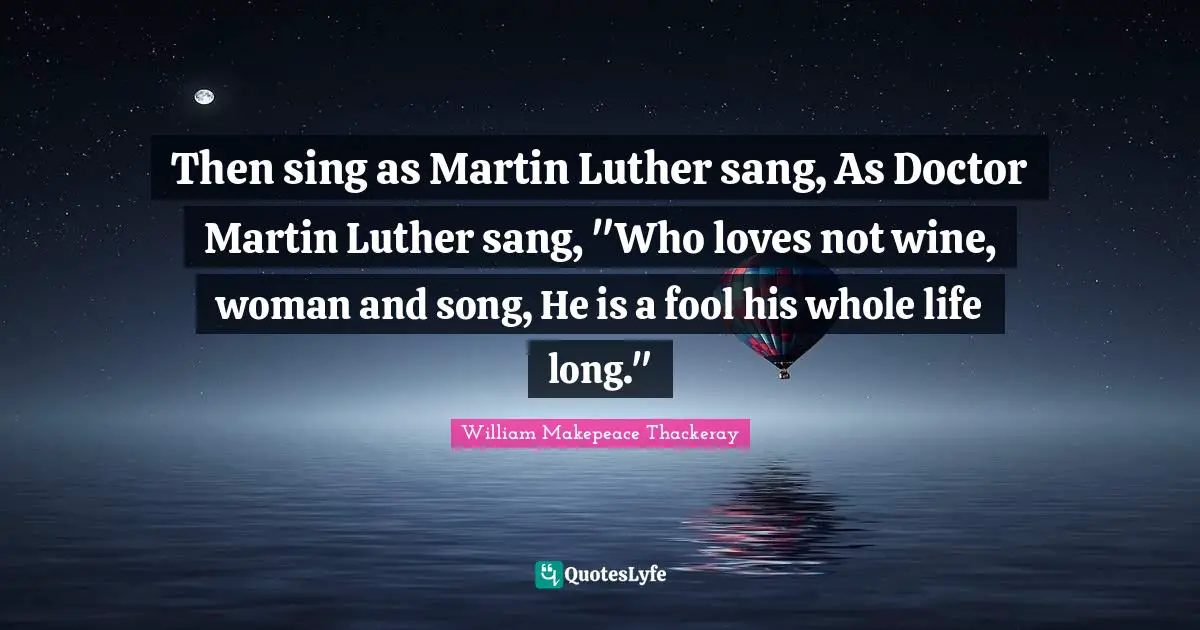 Then sing as Martin Luther sang, As Doctor Martin Luther sang, "Who loves not wine, woman and song, He is a fool his whole life long."