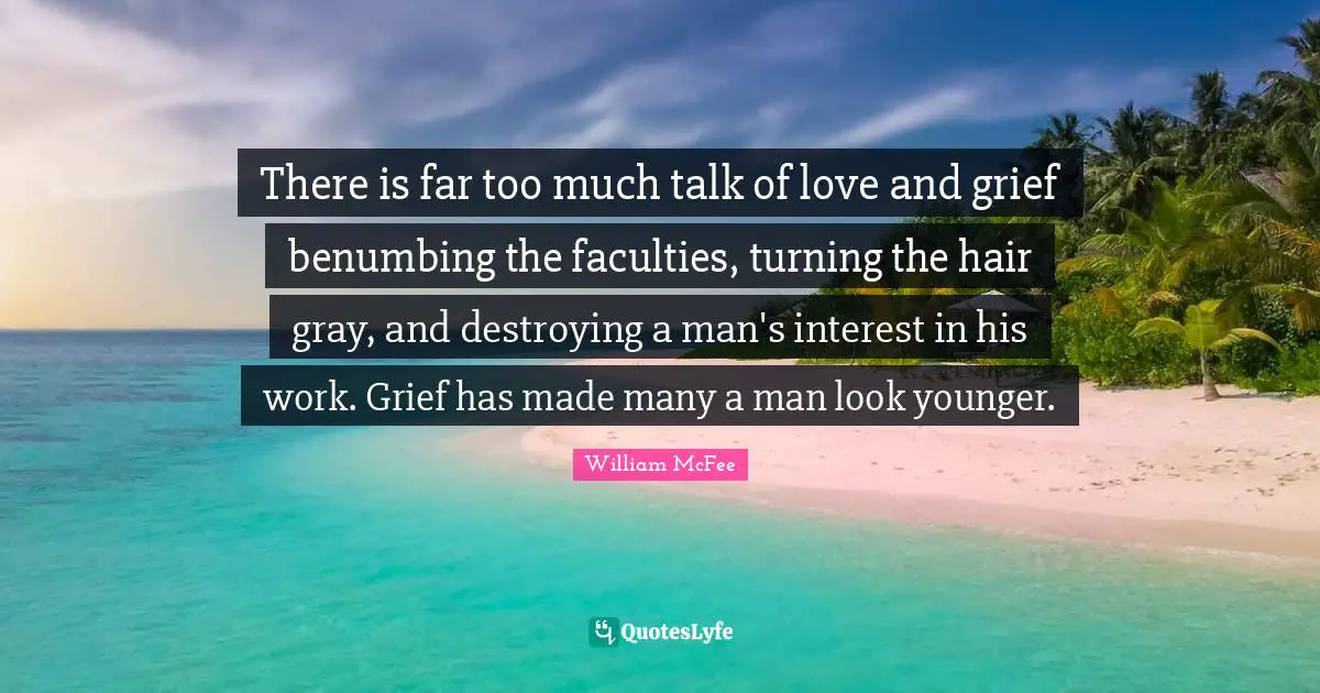 William McFee Quotes: "There is far too much talk of love and grief benumbing the faculties, turning the hair gray, and destroying a man's interest in his work. Grief has made many a man look younger."