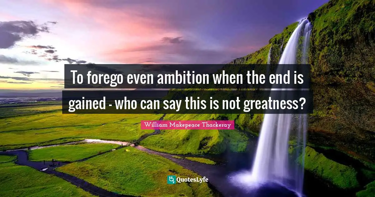 William Makepeace Thackeray Quotes: "To forego even ambition when the end is gained - who can say this is not greatness?"