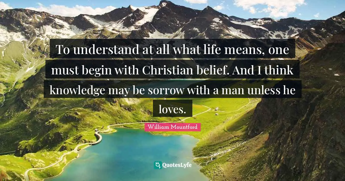 To understand at all what life means, one must begin with Christian belief. And I think knowledge may be sorrow with a man unless he loves.