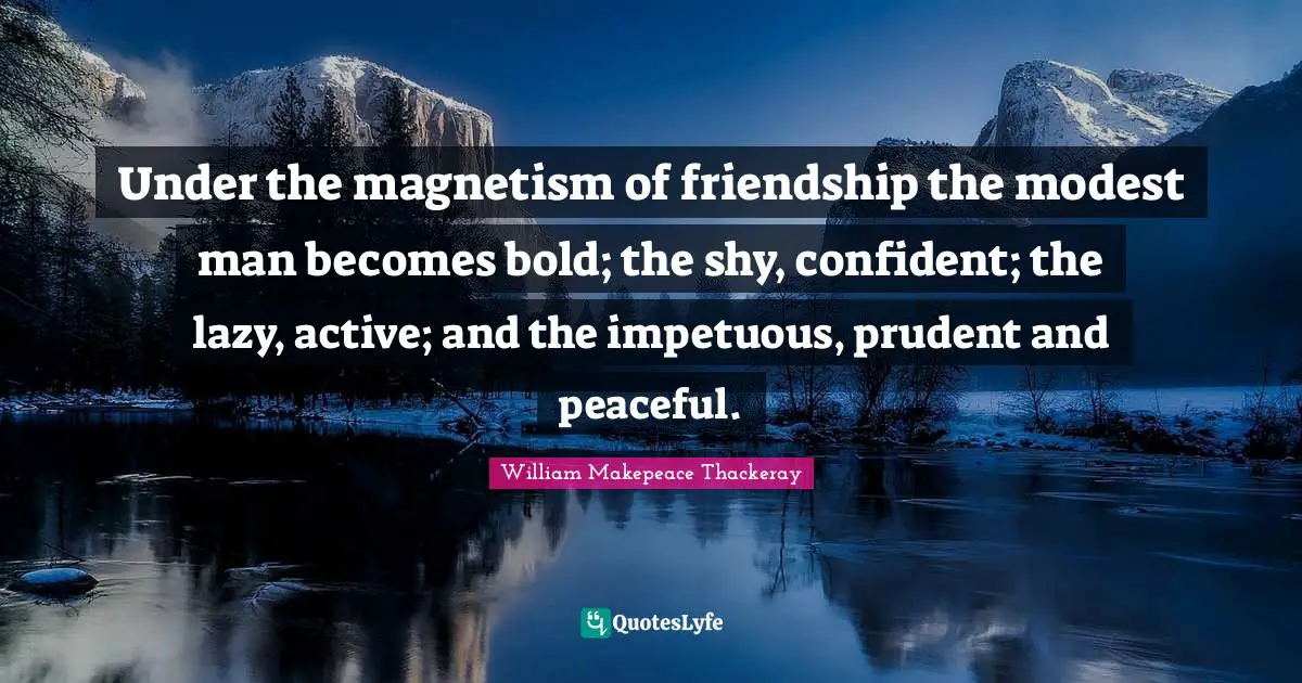 William Makepeace Thackeray Quotes: "Under the magnetism of friendship the modest man becomes bold; the shy, confident; the lazy, active; and the impetuous, prudent and peaceful."