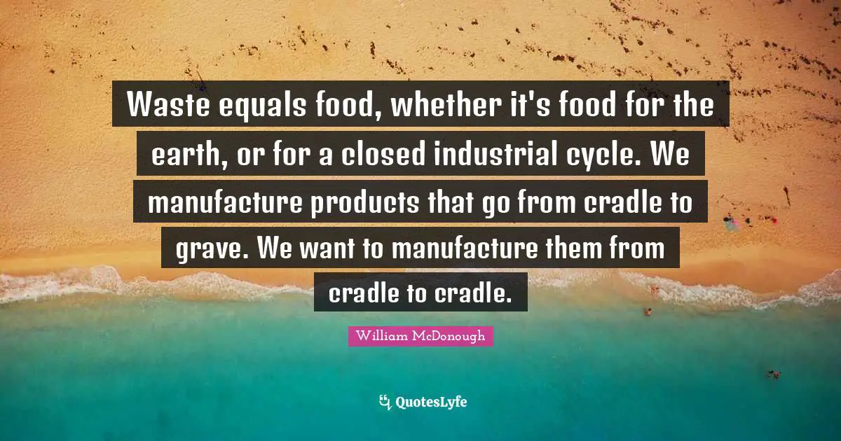Waste equals food, whether it's food for the earth, or for a closed industrial cycle. We manufacture products that go from cradle to grave. We want to manufacture them from cradle to cradle.