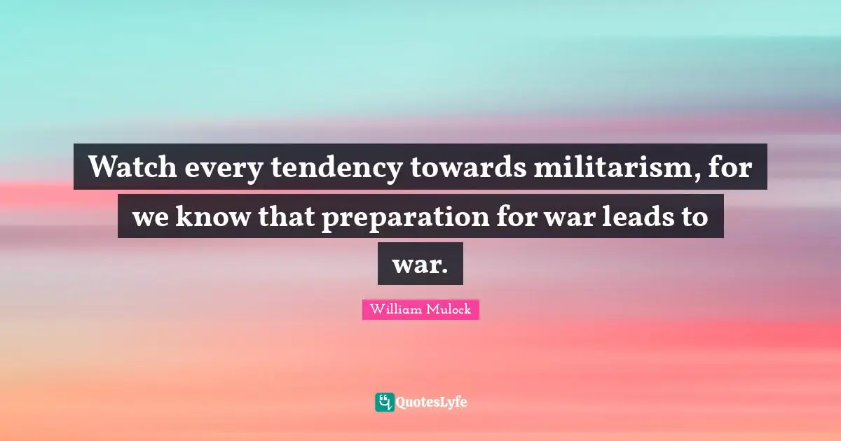 Watch every tendency towards militarism, for we know that preparation for war leads to war.