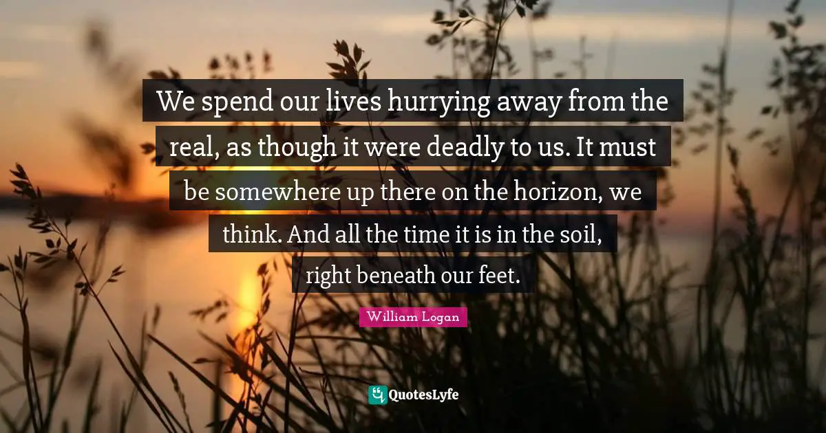 We spend our lives hurrying away from the real, as though it were deadly to us. It must be somewhere up there on the horizon, we think. And all the time it is in the soil, right beneath our feet.