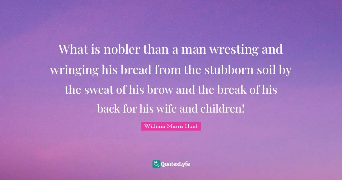 What is nobler than a man wresting and wringing his bread from the stubborn soil by the sweat of his brow and the break of his back for his wife and children!