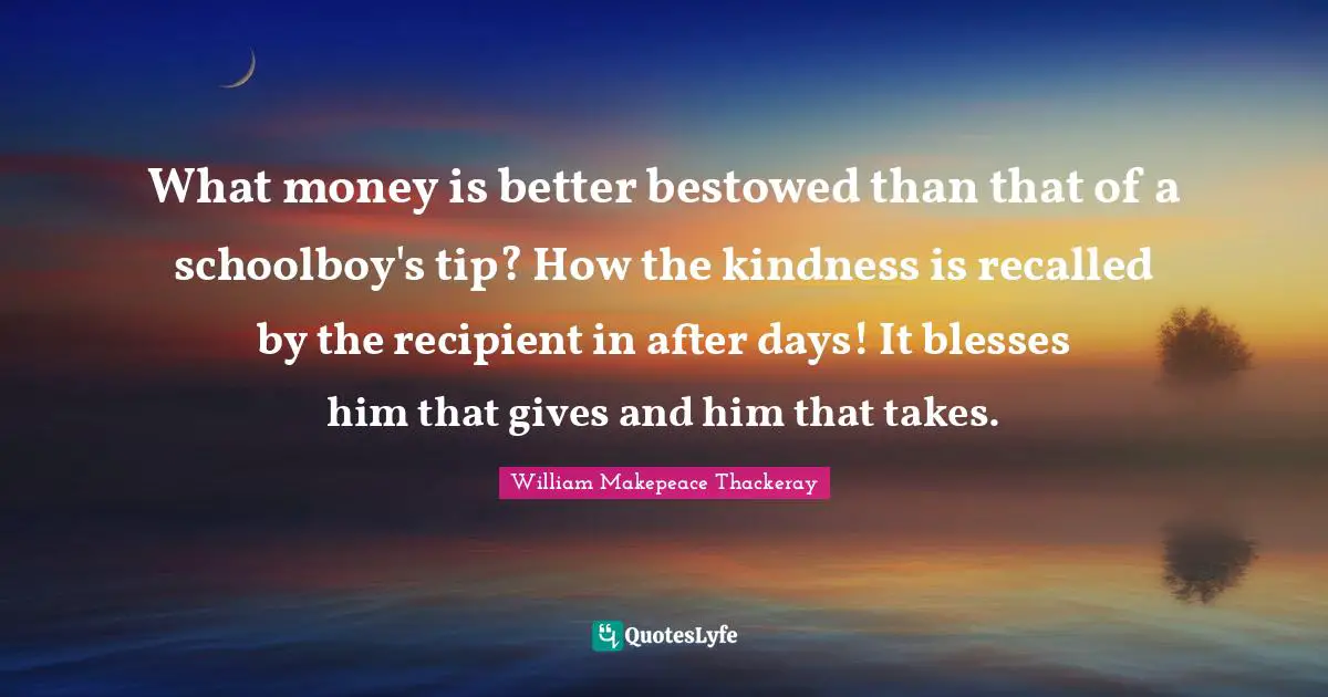 What money is better bestowed than that of a schoolboy's tip? How the kindness is recalled by the recipient in after days! It blesses him that gives and him that takes.