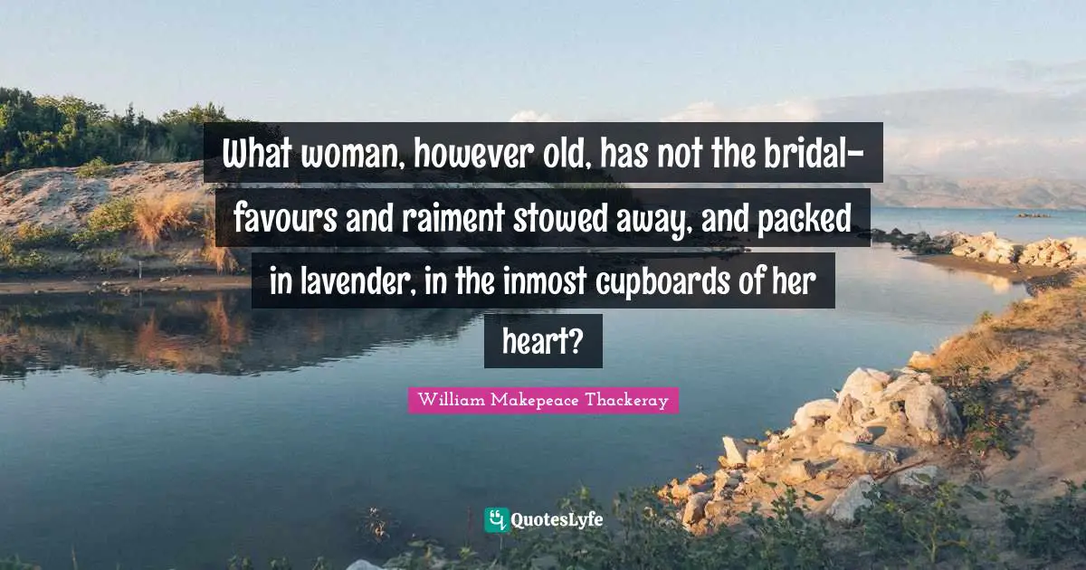 William Makepeace Thackeray Quotes: What woman, however old, has not the bridal-favours and raiment stowed away, and packed in lavender, in the inmost cupboards of her heart?