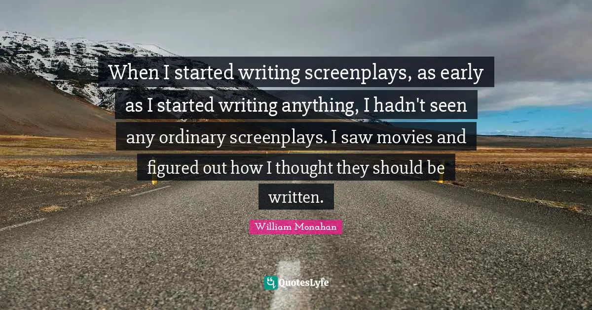 When I started writing screenplays, as early as I started writing anything, I hadn't seen any ordinary screenplays. I saw movies and figured out how I thought they should be written.