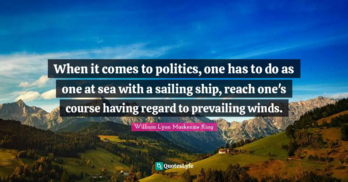 When it comes to politics, one has to do as one at sea with a sailing ship, reach one's course having regard to prevailing winds.