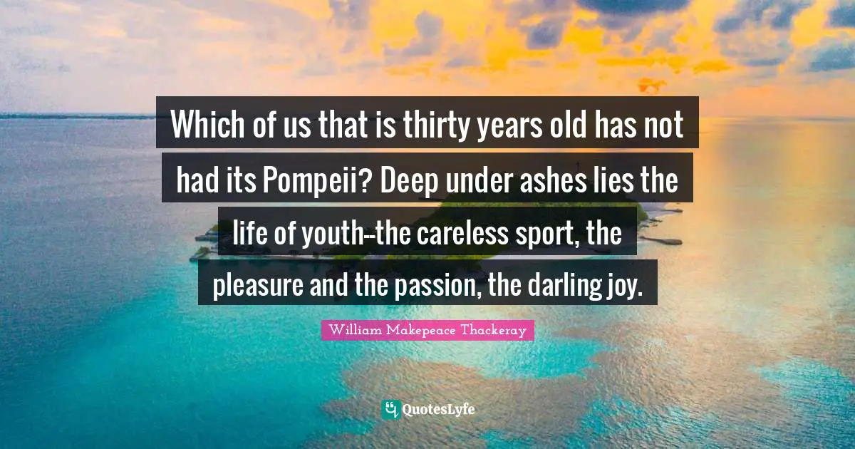 William Makepeace Thackeray Quotes: "Which of us that is thirty years old has not had its Pompeii? Deep under ashes lies the life of youth--the careless sport, the pleasure and the passion, the darling joy."