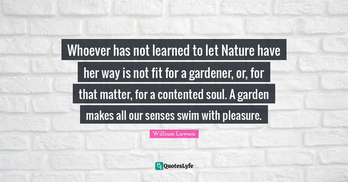 Whoever has not learned to let Nature have her way is not fit for a gardener, or, for that matter, for a contented soul. A garden makes all our senses swim with pleasure.