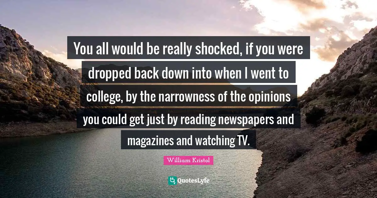 William Kristol Quotes: "You all would be really shocked, if you were dropped back down into when I went to college, by the narrowness of the opinions you could get just by reading newspapers and magazines and watching TV."