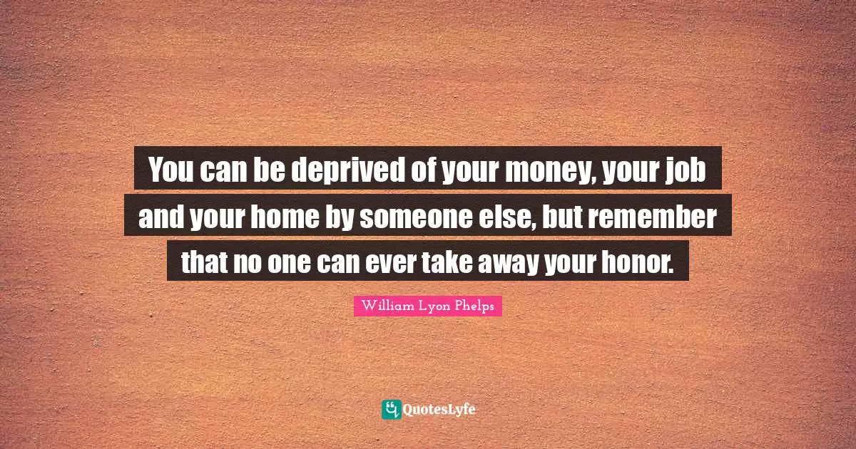 William Lyon Phelps Quotes: "You can be deprived of your money, your job and your home by someone else, but remember that no one can ever take away your honor."